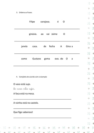 3. Ordena as frases 
Filipe corajoso. é O 
____________________________________________________ 
ginásio. ao vai Jaime O 
____________________________________________________ 
janela casa. de fecha A Gina a 
____________________________________________________ 
come Gustavo gema ovo. do O a 
____________________________________________________ 
4. Completa de acordo com o exemplo 
O vaso está sujo. 
Os vasos estão sujos. 
A faca está na mesa. 
______________________________________________ 
A rainha está no castelo. 
______________________________________________ 
Que figo saboroso! 
______________________________________________  