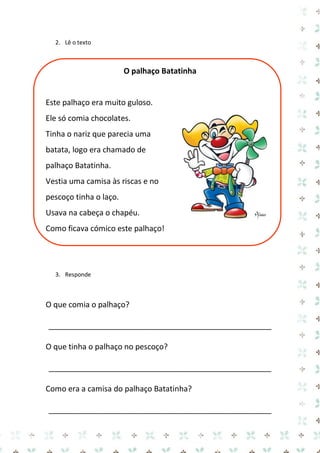 2. Lê o texto 
O palhaço Batatinha 
Este palhaço era muito guloso. 
Ele só comia chocolates. 
Tinha o nariz que parecia uma batata, logo era chamado de palhaço Batatinha. 
Vestia uma camisa às riscas e no pescoço tinha o laço. 
Usava na cabeça o chapéu. 
Como ficava cómico este palhaço! 
3. Responde 
O que comia o palhaço? 
____________________________________________________ 
O que tinha o palhaço no pescoço? 
____________________________________________________ 
Como era a camisa do palhaço Batatinha? 
____________________________________________________  