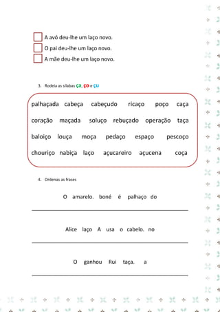 A avó deu-lhe um laço novo. 
O pai deu-lhe um laço novo. 
A mãe deu-lhe um laço novo. 
3. Rodeia as sílabas ça, ço e çu 
palhaçada cabeça cabeçudo ricaço poço caça coração maçada soluço rebuçado operação taça baloiço louça moça pedaço espaço pescoço chouriço nabiça laço açucareiro açucena coça 
4. Ordenas as frases 
O amarelo. boné é palhaço do 
_____________________________________________________ 
Alice laço A usa o cabelo. no 
_____________________________________________________ 
O ganhou Rui taça. a 
_____________________________________________________  