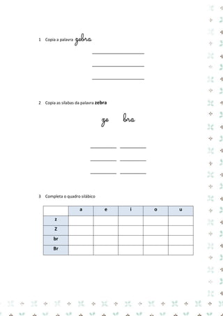 1 Copia a palavra zebra 
____________________ 
____________________ 
____________________ 
2 Copia as sílabas da palavra zebra 
ze bra 
__________ __________ 
__________ __________ 
__________ __________ 
3 Completa o quadro silábico 
a e i o u z 
Z 
br 
Br 
 