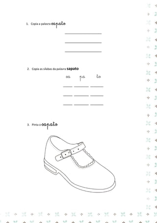 1. Copia a palavra sapato 
____________________ 
____________________ 
____________________ 
2. Copia as sílabas da palavra sapato 
sa pa to 
_____ ________ _______ 
_____ ________ _______ 
_____ ________ _______ 
3. Pinta o sapato 
 