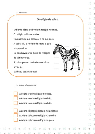 2. Lê o texto 
O relógio da zebra 
Era uma zebra que viu um relógio no chão. 
O relógio brilhava muito. 
Ela apanhou-o e colocou-o na sua pata. 
A cobra viu o relógio da zebra e quis um parecido. 
Na loja havia uma dúzia de relógios de várias cores. 
A cobra gostou mais do amarelo e levou-o. 
Ela ficou toda vaidosa! 
3. Assina a frase correta 
A cobra viu um relógio no chão. 
A cabra viu um relógio no chão. 
A zebra viu um relógio no chão. 
A zebra colocou o relógio no pescoço. 
A zebra colocou o relógio na orelha. 
A zebra colocou o relógio na pata.  
