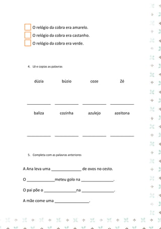 O relógio da cobra era amarelo. 
O relógio da cobra era castanho. 
O relógio da cobra era verde. 
4. Lê e copias as palavras 
dúzia 
___________ 
búzio 
___________ 
coze 
___________ 
Zé 
___________ 
baliza 
___________ 
cozinha 
___________ 
azulejo 
___________ 
azeitona 
___________ 
5. Completa com as palavras anteriores 
A Ana leva uma ______________ de ovos no cesto. 
O _____________meteu golo na _______________. 
O pai põe o _______________na _______________. 
A mãe come uma ________________.  