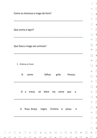 Como se chamava o mago do livro? 
_____________________________________________________ 
Que comia o tigre? 
_____________________________________________________ 
Que fazia o mago aos animais? 
_____________________________________________________ 
3. Ordenas as frases 
O come folhas grilo frescas. 
_____________________________________________________ 
O a trevo. vê lebre Ivo come que o 
_____________________________________________________ 
A ficou braço negro. Cristina o picou e 
_____________________________________________________ 
 
