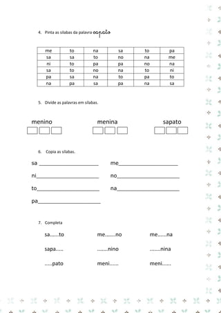 4. Pinta as silabas da palavra sapato 
me 
to 
na 
sa 
to 
pa 
sa 
sa 
to 
no 
na 
me 
ni 
to 
pa 
pa 
no 
na 
sa 
to 
no 
na 
to 
ni 
pa 
sa 
na 
to 
pa 
to 
na 
pa 
sa 
pa 
na 
sa 
5. Divide as palavras em sílabas. 
menino menina sapato 
6. Copia as sílabas. 
sa __________________ me__________________ 
ni___________________ no___________________ 
to___________________ na___________________ 
pa___________________ 
7. Completa 
sa......to me.......no me......na 
sapa..... .......nino .......nina 
.....pato meni...... meni...... 
 
