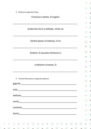 3. Ordena as seguintes frases 
Francisco o dente. O engoliu 
_____________________________________________________ 
Andorinha faz A o telhado. ninho no 
_____________________________________________________ 
Sandra pesou-se balança. A na 
_____________________________________________________ 
Andreia. O assustou fantasma a 
_____________________________________________________ 
é elefante cinzento. O 
_____________________________________________________ 
4. Inventa frases para as seguintes palavras 
gigante______________________________________________ 
anjo_________________________________________________ 
elefante______________________________________________ 
vento________________________________________________ 
contente_____________________________________________ 
banco_______________________________________________  