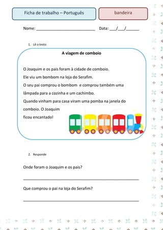 Nome: ___________________________ Data: ___/___/______ 
1. Lê o texto 
A viagem de comboio 
O Joaquim e os pais foram à cidade de comboio. 
Ele viu um bombom na loja do Serafim. 
O seu pai comprou o bombom e comprou também uma lâmpada para a cozinha e um cachimbo. 
Quando vinham para casa viram uma pomba na janela do comboio. O Joaquim ficou encantado! 
2. Responde 
Onde foram o Joaquim e os pais? 
_____________________________________________________ 
Que comprou o pai na loja do Serafim? 
_____________________________________________________ 
Ficha de trabalho – Português 
bandeira  