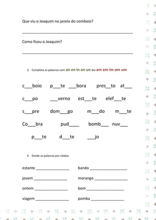 Que viu o Joaquim na janela do comboio? 
_____________________________________________________ 
Como ficou o Joaquim? 
_____________________________________________________ 
3. Completa as palavras com an en in on un ou am em im om um 
c___boio p___te ___bora pres__to at___ c___po ___verno est___te elef___te s___pre dom___go m___do m___te Co___bra pud____ bomb___ nuv___ p___te d___te ___jo 
4. Divide as palavras por sílabas 
estante ________________ bando __________________ 
jovem ________________ morango ________________ 
ontem ________________ bom __________________ 
viagem ________________ pomba ________________  