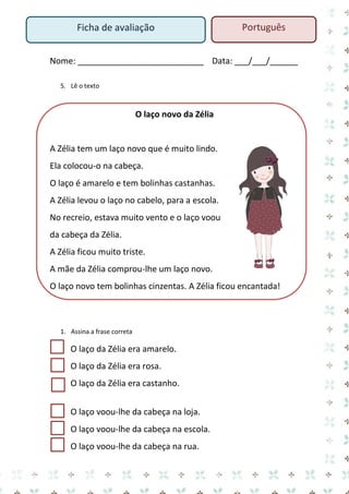 Nome: ___________________________ Data: ___/___/______ 
5. Lê o texto 
O laço novo da Zélia 
A Zélia tem um laço novo que é muito lindo. Ela colocou-o na cabeça. 
O laço é amarelo e tem bolinhas castanhas. 
A Zélia levou o laço no cabelo, para a escola. 
No recreio, estava muito vento e o laço voou da cabeça da Zélia. 
A Zélia ficou muito triste. 
A mãe da Zélia comprou-lhe um laço novo. 
O laço novo tem bolinhas cinzentas. A Zélia ficou encantada! 
1. Assina a frase correta 
O laço da Zélia era amarelo. 
O laço da Zélia era rosa. 
O laço da Zélia era castanho. 
O laço voou-lhe da cabeça na loja. 
O laço voou-lhe da cabeça na escola. 
O laço voou-lhe da cabeça na rua. 
Ficha de avaliação 
Português  