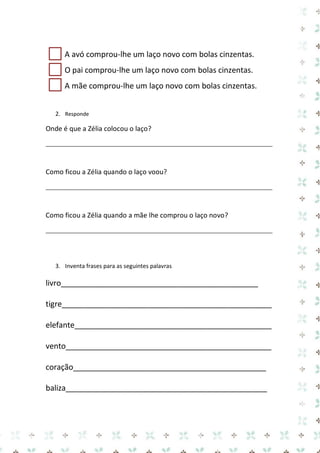 A avó comprou-lhe um laço novo com bolas cinzentas. 
O pai comprou-lhe um laço novo com bolas cinzentas. 
A mãe comprou-lhe um laço novo com bolas cinzentas. 
2. Responde 
Onde é que a Zélia colocou o laço? 
_____________________________________________________________________________ 
Como ficou a Zélia quando o laço voou? 
_____________________________________________________________________________ 
Como ficou a Zélia quando a mãe lhe comprou o laço novo? 
_____________________________________________________________________________ 
3. Inventa frases para as seguintes palavras 
livro______________________________________________ 
tigre_________________________________________________ 
elefante______________________________________________ 
vento________________________________________________ 
coração_____________________________________________ 
baliza_______________________________________________ 
 