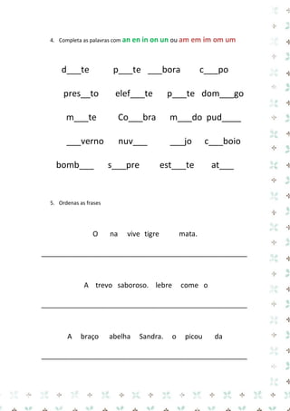 4. Completa as palavras com an en in on un ou am em im om um 
d___te p___te ___bora c___po pres__to elef___te p___te dom___go m___te Co___bra m___do pud____ ___verno nuv___ ___jo c___boio bomb___ s___pre est___te at___ 
5. Ordenas as frases 
O na vive tigre mata. 
_____________________________________________________ 
A trevo saboroso. lebre come o 
_____________________________________________________ 
A braço abelha Sandra. o picou da 
_____________________________________________________  