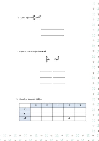 1. Copia a palavra funil 
____________________ 
____________________ 
____________________ 
2. Copia as sílabas da palavra funil 
fu nil 
__________ __________ 
__________ __________ 
__________ __________ 
3. Completa o quadro silábico 
a e i o u f 
F 
…l 
ol 
 