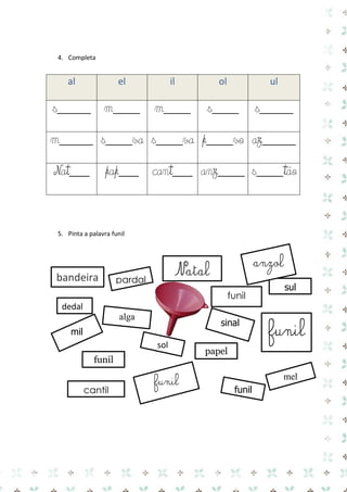4. Completa 
al el il ol ul 
s_____ 
m____ 
m____ 
s____ 
s_____ 
m_____ 
s____va 
s____va 
p____vo 
az_____ 
Nat___ 
pap___ 
cant___ 
anz____ 
s____tão 
5. Pinta a palavra funil 
funil 
sul 
funil 
bandeira 
anzol 
mil 
alga 
mel 
dedal 
sol 
papel 
funil 
cantil 
funil 
pardal 
sinal 
funil 
Natal 
 