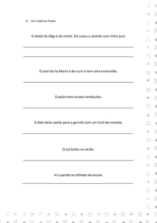6. Lê e copia as frases 
O dedal da Olga é de metal. Ela coseu o vestido com linha azul. 
____________________________________________________________ 
____________________________________________________________ 
O anel da tia Maria é de ouro e tem uma esmeralda. 
____________________________________________________________ 
O polvo tem muitos tentáculos. 
____________________________________________________________ 
A Alda deita azeite para a garrafa com um funil de esmalte. 
____________________________________________________________ 
O sol brilha no verão. 
____________________________________________________________ 
Vi o pardal no telhado da escola. 
____________________________________________________________ 
 