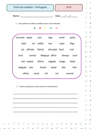 Nome: ___________________________ Data: ___/___/______ 
1. Lê as palavras e rodeia as silabas com as cores indicadas 
al el il ol ul 
Carnaval papel azul alga cantil palco solto sol sultão mal culpa Olga sal alfinete Daniel desculpa farol mal funil animal Melgaço difícil almoço sinal mel capital última salgado melga Natal delgado alta Estoril dedal Ilda fútil alface anzol mil sul caracol 
2. Escolhe 5 palavras na lista anterior e inventa frases 
_____________________________________________________ 
_____________________________________________________ 
_____________________________________________________ 
_____________________________________________________ 
_____________________________________________________ 
Ficha de trabalho – Português 
funil  
