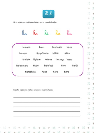 Lê as palavras e rodeia as silabas com as cores indicadas. 
ha he hi ho hu 
humano hoje habitante hiena 
homem hipopótamo hábito hélice 
húmido higiene Helena herança haste 
helicóptero Hugo holofote hino herói 
humorista hábil hora hera 
Escolhe 5 palavras na lista anterior e inventa frases 
_____________________________________________________ 
_____________________________________________________ 
_____________________________________________________ 
_____________________________________________________ 
_____________________________________________________ 
H h  