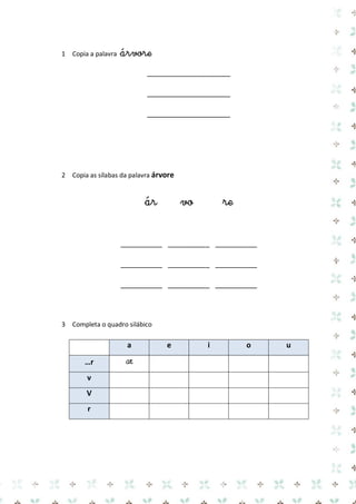 1 Copia a palavra árvore 
____________________ 
____________________ 
____________________ 
2 Copia as sílabas da palavra árvore 
ár vo re 
__________ __________ __________ 
__________ __________ __________ 
__________ __________ __________ 
3 Completa o quadro silábico 
a e i o u …r 
ar 
v 
V 
r 
 