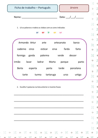 Nome: ___________________________ Data: ___/___/______ 
1. Lê as palavras e rodeia as silabas com as cores indicadas 
ar er ir or ur 
Armando Artur arte artesanato barco caderno circo esticar erva farda farta formiga gorda palerma verde descer irmão lavar ladrar Marta parque parto Berta esperta porta tarde porcelana tarte turma tartaruga urso urtiga 
2. Escolhe 5 palavras na lista anterior e inventa frases 
_____________________________________________________ 
_____________________________________________________ 
_____________________________________________________ 
_____________________________________________________ 
_____________________________________________________ 
Ficha de trabalho – Português 
árvore  