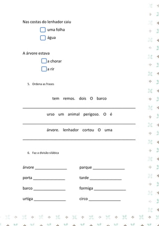 Nas costas do lenhador caiu 
uma folha 
água 
A árvore estava 
a chorar 
a rir 
5. Ordena as frases 
tem remos. dois O barco 
_____________________________________________________ 
urso um animal perigoso. O é 
_____________________________________________________ 
árvore. lenhador cortou O uma 
_____________________________________________________ 
6. Faz a divisão silábica 
árvore _______________ parque _______________ 
porta _______________ tarde _______________ 
barco _______________ formiga _______________ 
urtiga _______________ circo _______________  