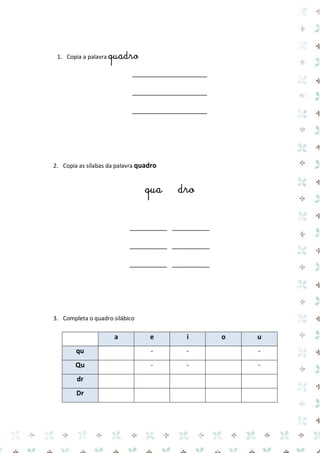 1. Copia a palavra quadro 
____________________ 
____________________ 
____________________ 
2. Copia as sílabas da palavra quadro 
qua dro 
__________ __________ 
__________ __________ 
__________ __________ 
3. Completa o quadro silábico 
a e i o u qu 
- 
- 
- Qu 
- 
- 
- dr 
Dr 
 