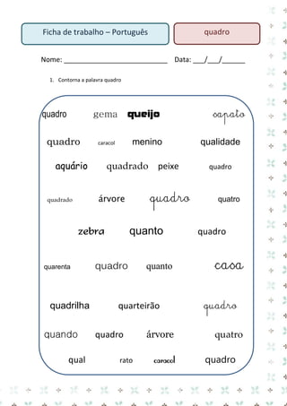Nome: ___________________________ Data: ___/___/______ 
1. Contorna a palavra quadro 
quadro gema queijo sapato 
quadro caracol menino qualidade 
aquário quadrado peixe quadro 
quadrado árvore quadro quatro 
zebra quanto quadro 
quarenta quadro quanto casa 
quadrilha quarteirão quadro 
quando quadro árvore quatro 
qual rato caracol quadro 
Ficha de trabalho – Português 
quadro  