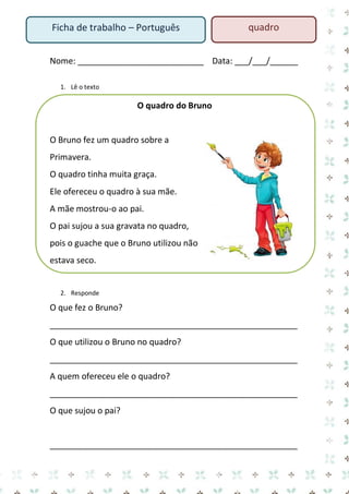 Nome: ___________________________ Data: ___/___/______ 
1. Lê o texto 
O quadro do Bruno 
O Bruno fez um quadro sobre a Primavera. 
O quadro tinha muita graça. 
Ele ofereceu o quadro à sua mãe. 
A mãe mostrou-o ao pai. 
O pai sujou a sua gravata no quadro, pois o guache que o Bruno utilizou não estava seco. 
2. Responde 
O que fez o Bruno? 
_____________________________________________________ 
O que utilizou o Bruno no quadro? 
_____________________________________________________ 
A quem ofereceu ele o quadro? 
_____________________________________________________ 
O que sujou o pai? 
_____________________________________________________ 
Ficha de trabalho – Português 
quadro  