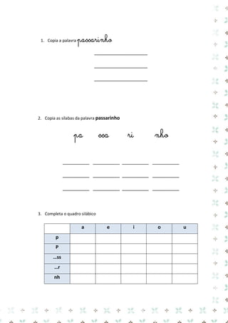 1. Copia a palavra passarinho 
____________________ 
____________________ 
____________________ 
2. Copia as sílabas da palavra passarinho 
pa ssa ri nho 
__________ __________ __________ __________ 
__________ __________ __________ __________ 
__________ __________ __________ __________ 
3. Completa o quadro silábico 
a e i o u p 
P 
…ss 
…r 
nh 
 