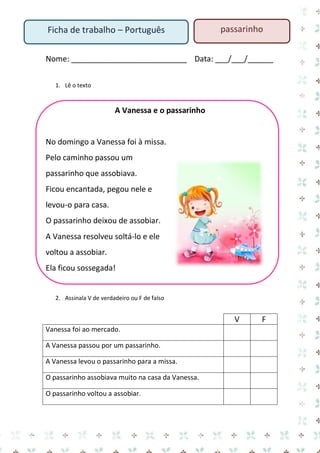 Nome: ___________________________ Data: ___/___/______ 
1. Lê o texto 
A Vanessa e o passarinho 
No domingo a Vanessa foi à missa. 
Pelo caminho passou um passarinho que assobiava. 
Ficou encantada, pegou nele e levou-o para casa. 
O passarinho deixou de assobiar. 
A Vanessa resolveu soltá-lo e ele voltou a assobiar. 
Ela ficou sossegada! 
2. Assinala V de verdadeiro ou F de falso 
V 
F 
Vanessa foi ao mercado. 
A Vanessa passou por um passarinho. 
A Vanessa levou o passarinho para a missa. 
O passarinho assobiava muito na casa da Vanessa. 
O passarinho voltou a assobiar. 
Ficha de trabalho – Português 
passarinho  