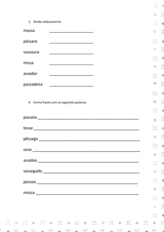3. Divide silabicamente 
massa 
____________________ 
pássaro 
____________________ 
vassoura 
____________________ 
missa 
____________________ 
assador 
____________________ 
passadeira 
____________________ 
4. Forma frases com as seguintes palavras 
passeio ______________________________________________ 
tosse ________________________________________________ pêssego ______________________________________________ 
osso _________________________________________________ assobio ______________________________________________ 
sossegado ____________________________________________ pessoa ______________________________________________ 
massa _______________________________________________ 
 