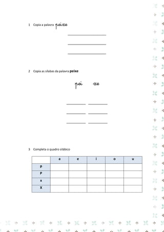 1 Copia a palavra peixe 
____________________ 
____________________ 
____________________ 
2 Copia as sílabas da palavra peixe 
pei xe 
__________ __________ 
__________ __________ 
__________ __________ 
3 Completa o quadro silábico 
a e i o u p 
P 
x 
X 
 