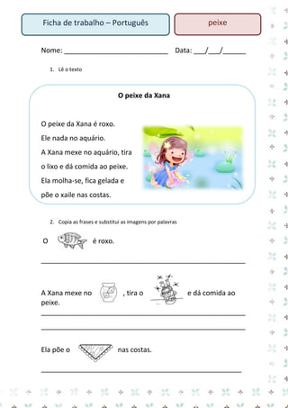 Nome: ___________________________ Data: ___/___/______ 
1. Lê o texto 
O peixe da Xana 
O peixe da Xana é roxo. 
Ele nada no aquário. 
A Xana mexe no aquário, tira 
o lixo e dá comida ao peixe. 
Ela molha-se, fica gelada e 
põe o xaile nas costas. 
2. Copia as frases e substitui as imagens por palavras 
O é roxo. 
_____________________________________________________ 
A Xana mexe no , tira o e dá comida ao 
peixe. 
_____________________________________________________ 
_____________________________________________________ 
Ela põe o nas costas. 
____________________________________________________ 
Ficha de trabalho – Português peixe 
 