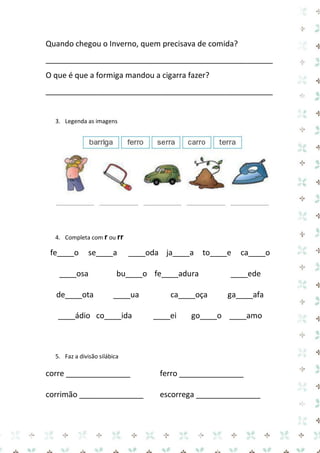 Quando chegou o Inverno, quem precisava de comida? 
_____________________________________________________ 
O que é que a formiga mandou a cigarra fazer? 
_____________________________________________________ 
3. Legenda as imagens 
4. Completa com r ou rr 
fe____o se____a ____oda ja____a to____e ca____o 
____osa bu____o fe____adura ____ede 
de____ota ____ua ca____oça ga____afa 
____ádio co____ida ____ei go____o ____amo 
5. Faz a divisão silábica 
corre _______________ ferro _______________ 
corrimão _______________ escorrega _______________  