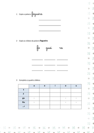 1 Copia a palavra fogueira 
____________________ 
____________________ 
____________________ 
2 Copia as sílabas da palavra fogueira 
fo guei ra 
__________ __________ __________ 
__________ __________ __________ 
__________ __________ __________ 
3 Completa o quadro silábico 
a e i o u f 
F 
gu 
- 
- 
- Gu 
- 
- 
- …r 
 