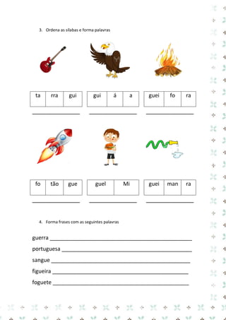 3. Ordena as sílabas e forma palavras 
ta 
rra 
gui 
gui 
á 
a 
guei 
fo 
ra 
______________ 
______________ 
______________ 
fo 
tão 
gue 
guel 
Mi 
guei 
man 
ra 
______________ 
______________ 
______________ 
4. Forma frases com as seguintes palavras 
guerra _______________________________________________ 
portuguesa ___________________________________________ 
sangue ______________________________________________ 
figueira _____________________________________________ 
foguete _____________________________________________  