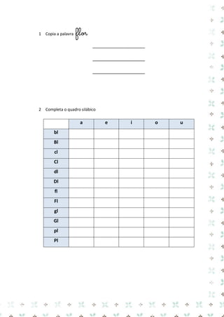 1 Copia a palavra flor 
____________________ 
____________________ 
____________________ 
2 Completa o quadro silábico 
a e i o u bl 
Bl 
cl 
Cl 
dl 
Dl 
fl 
Fl 
gl 
Gl 
pl 
Pl 
 