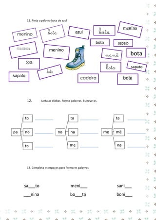 11. Pinta a palavra bota de azul 
12. Junta as sílabas. Forma palavras. Escreve-as. 
13. Completa os espaços para formares palavras 
sa___to meni___ sani___ 
___nina bo___ta boni___ 
pa 
no 
ta 
to 
ta 
no 
na 
me 
ta 
me 
mé 
na 
bota 
bota 
azul 
bota 
menina 
mamã 
sapato 
menino 
bota 
bota 
sapato 
bota 
bota 
cadeira 
sapato 
menina 
menino 
bota  