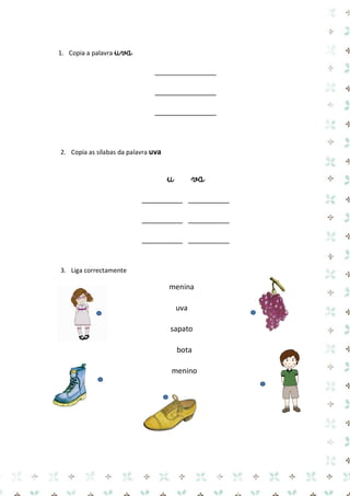 1. Copia a palavra uva 
_______________ 
_______________ 
_______________ 
2. Copia as sílabas da palavra uva 
u va 
__________ __________ 
__________ __________ 
__________ __________ 
3. Liga correctamente 
menina 
uva 
sapato 
bota 
menino 
 