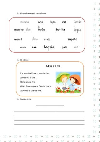2. Circunda as vogais nas palavras 
menina Ana sapo uva tomate 
menino Ivo bota bonita leque 
mamã Ema mata sapato 
avô ave tapete pata avó 
3. Lê o texto 
A Eva e o Ivo 
É a menina Eva e o menino Ivo. 
A menina é Eva. 
O menino é Ivo. 
O Ivo é o mano e a Eva é a mana. 
A avó vê a Eva e o Ivo. 
4. Copia o texto 
________________________ 
____________________________________________________________ ____________________________________________________________ ____________________________________________________________ ____________________________________________________________ ____________________________________________________________  