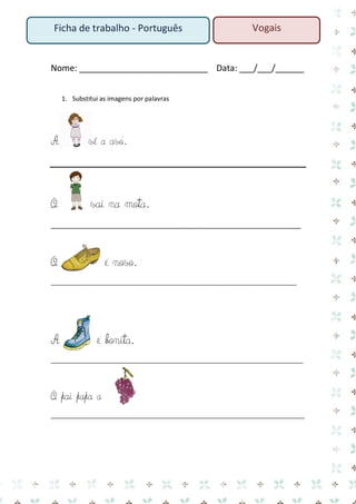 Nome: ___________________________ Data: ___/___/______ 
1. Substitui as imagens por palavras 
A vê a avó. 
O vai na mota. 
____________________________________________________________ 
O é novo. 
___________________________________________________________________________ 
A é bonita. 
_____________________________________________________________________________ 
O pai papa a 
____________________________________________________________________ 
Vogais 
Ficha de trabalho - Português  