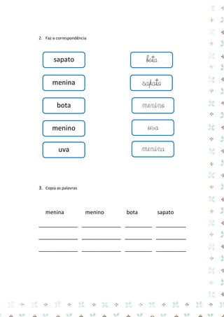 2. Faz a correspondência 
3. Copia as palavras 
menina menino bota sapato 
_____________ _____________ _________ __________ 
_____________ _____________ _________ __________ 
_____________ _____________ _________ __________ 
sapato 
sapato 
menina 
bota 
menino 
uva 
bota 
menino 
uva 
menina  