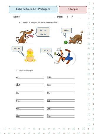 Nome: ___________________________ Data: ___/___/______ 
1. Observa as imagens e lê o que está nos balões 
2 Copia os ditongos 
eu au 
ão ou 
ei oi 
iu ai 
ui ia 
õe ãe 
Au au 
Ão ão 
Miau 
Piu piu 
Ai ai 
Ficha de trabalho - Português 
Ditongos  