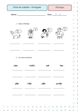 Nome: ___________________________ Data: ___/___/______ 
1. Copia os ditongos 
______________ _______________ __________________ _______________ 
______________ _______________ __________________ _______________ 
2. Lê e copia as palavras 
pau muito pai teu 
______________ _______________ __________________ _______________ 
______________ _______________ __________________ _______________ 
pão mãe põe pavão 
______________ _______________ __________________ _______________ 
______________ _______________ __________________ _______________ 
Ficha de trabalho - Português 
Ditongos  