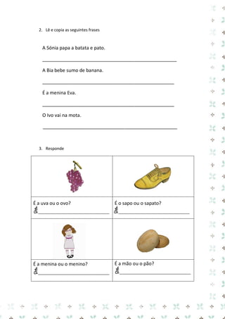 2. Lê e copia as seguintes frases 
A Sónia papa a batata e pato. 
___________________________________________________ 
A Bia bebe sumo de banana. 
__________________________________________________ 
É a menina Eva. 
__________________________________________________ 
O Ivo vai na mota. 
___________________________________________________ 
3. Responde 
É a uva ou o ovo? 
É___________________________ 
É o sapo ou o sapato? 
É___________________________ 
É a menina ou o menino? 
É___________________________ 
É a mão ou o pão? 
É___________________________ 
 
