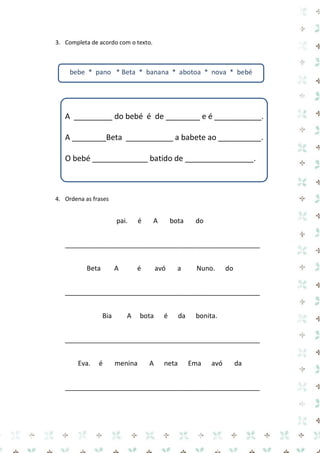 3. Completa de acordo com o texto. 
A _________ do bebé é de ________ e é ___________. 
A ________Beta ___________ a babete ao __________. 
O bebé _____________ batido de ________________. 
4. Ordena as frases 
pai. é A bota do 
____________________________________________________ 
Beta A é avó a Nuno. do 
____________________________________________________ 
Bia A bota é da bonita. 
____________________________________________________ 
Eva. é menina A neta Ema avó da 
____________________________________________________ 
bebe * pano * Beta * banana * abotoa * nova * bebé  