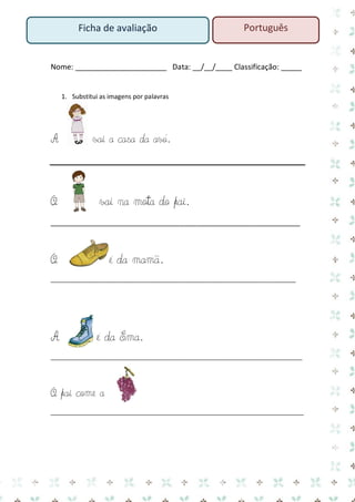 Nome: ______________________ Data: __/__/____ Classificação: _____ 
1. Substitui as imagens por palavras 
A vai a casa da avó. 
O vai na mota do pai. 
____________________________________________________________ 
O é da mamã. 
___________________________________________________________________________ 
A é da Ema. 
_____________________________________________________________________________ 
O pai come a 
____________________________________________________________________ 
Português 
Ficha de avaliação  