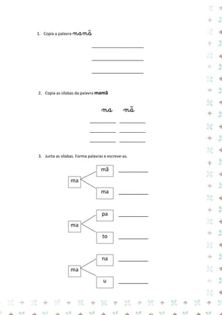 1. Copia a palavra mamã 
____________________ 
____________________ 
____________________ 
2. Copia as sílabas da palavra mamã 
ma mã 
__________ __________ 
__________ __________ 
__________ __________ 
3. Junta as sílabas. Forma palavras e escreve-as. 
mã 
__________ 
ma 
ma 
__________ 
pa 
__________ 
ma 
to 
__________ 
na 
__________ 
ma 
u 
__________  