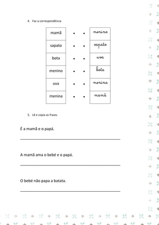 4. Faz a correspondência 
mamã 
● 
● 
menino 
sapato 
● 
● 
sapato 
bota 
● 
● 
uva 
menino 
● 
● 
bota 
uva 
● 
● 
menina 
menina 
● 
● 
mamã 
5. Lê e copia as frases 
É a mamã e o papá. 
_______________________________________________ 
A mamã ama o bebé e o papá. 
_______________________________________________ 
O bebé não papa a batata. 
_______________________________________________ 
 