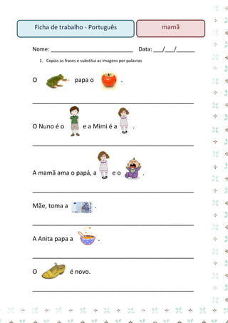Nome: ___________________________ Data: ___/___/______ 
1. Copias as frases e substitui as imagens por palavras 
O papa o . 
_______________________________________________ 
O Nuno é o e a Mimi é a . 
_______________________________________________ 
A mamã ama o papá, a e o . 
_______________________________________________ 
Mãe, toma a . 
_______________________________________________ 
A Anita papa a . 
_______________________________________________ 
O é novo. 
_______________________________________________ 
mamã 
Ficha de trabalho - Português  