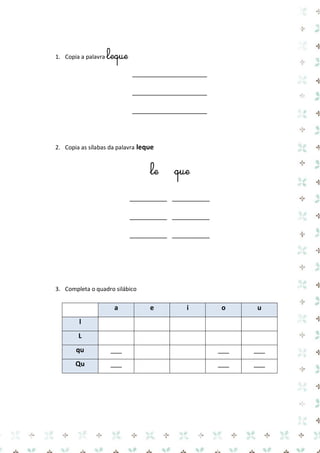 1. Copia a palavra leque 
____________________ 
____________________ 
____________________ 
2. Copia as sílabas da palavra leque 
le que 
__________ __________ 
__________ __________ 
__________ __________ 
3. Completa o quadro silábico 
a e i o u l 
L 
qu 
___ 
___ 
___ Qu 
___ 
___ 
___ 
 