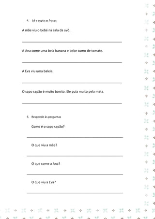 4. Lê e copia as frases 
A mãe viu o bebé na sala da avó. 
_______________________________________________________ 
A Ana come uma bela banana e bebe sumo de tomate. 
_______________________________________________________ 
A Eva viu uma baleia. 
_______________________________________________________ 
O sapo sapão é muito bonito. Ele pula muito pela mata. 
_______________________________________________________ 
5. Responde às perguntas 
Como é o sapo sapão? 
_____________________________________________________ 
O que viu a mãe? 
_____________________________________________________ 
O que come a Ana? 
_____________________________________________________ 
O que viu a Eva? 
_____________________________________________________  